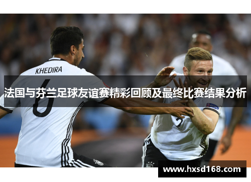 法国与芬兰足球友谊赛精彩回顾及最终比赛结果分析